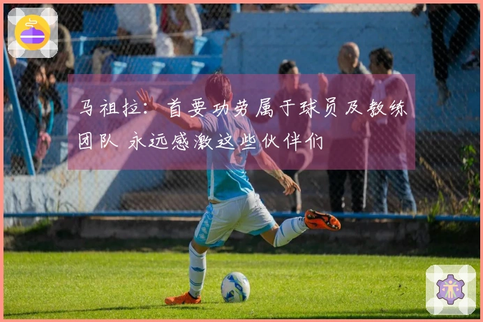马祖拉：首要功劳属于球员及教练团队 永远感激这些伙伴们
